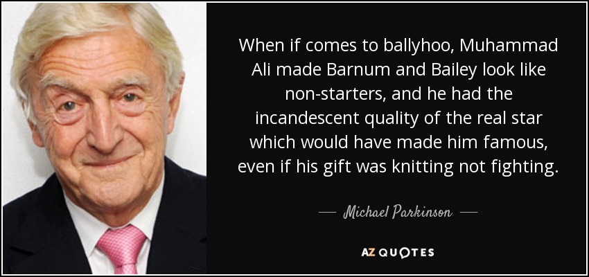 When if comes to ballyhoo, Muhammad Ali made Barnum and Bailey look like non-starters, and he had the incandescent quality of the real star which would have made him famous, even if his gift was knitting not fighting. - Michael Parkinson