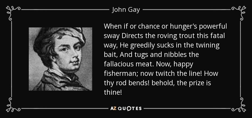 When if or chance or hunger's powerful sway Directs the roving trout this fatal way, He greedily sucks in the twining bait, And tugs and nibbles the fallacious meat. Now, happy fisherman; now twitch the line! How thy rod bends! behold, the prize is thine! - John Gay