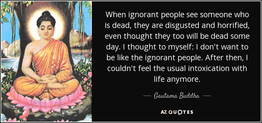 When ignorant people see someone who is dead, they are disgusted and horrified, even thought they too will be dead some day. I thought to myself: I don't want to be like the ignorant people. After then, I couldn't feel the usual intoxication with life anymore. - Gautama Buddha