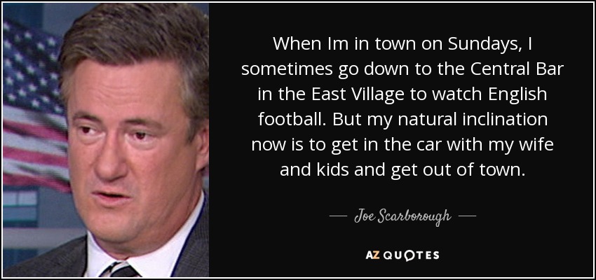 When Im in town on Sundays, I sometimes go down to the Central Bar in the East Village to watch English football. But my natural inclination now is to get in the car with my wife and kids and get out of town. - Joe Scarborough