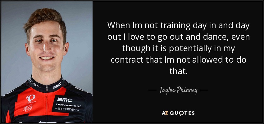 When Im not training day in and day out I love to go out and dance, even though it is potentially in my contract that Im not allowed to do that. - Taylor Phinney