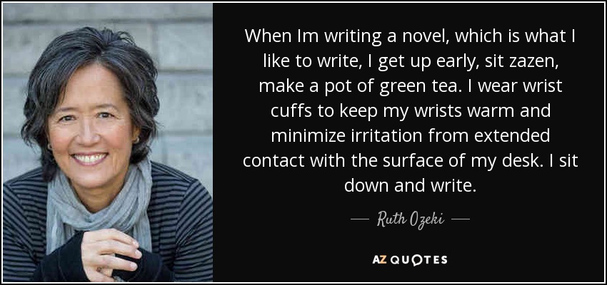 When Im writing a novel, which is what I like to write, I get up early, sit zazen, make a pot of green tea. I wear wrist cuffs to keep my wrists warm and minimize irritation from extended contact with the surface of my desk. I sit down and write. - Ruth Ozeki