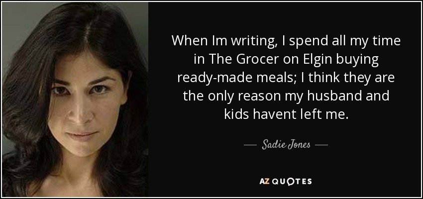 When Im writing, I spend all my time in The Grocer on Elgin buying ready-made meals; I think they are the only reason my husband and kids havent left me. - Sadie Jones