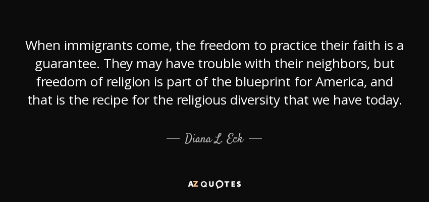 When immigrants come, the freedom to practice their faith is a guarantee. They may have trouble with their neighbors, but freedom of religion is part of the blueprint for America, and that is the recipe for the religious diversity that we have today. - Diana L. Eck