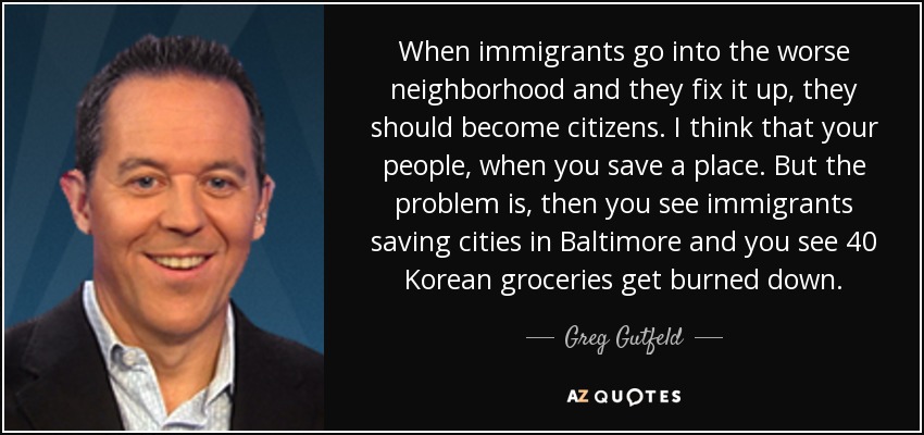 When immigrants go into the worse neighborhood and they fix it up, they should become citizens. I think that your people, when you save a place. But the problem is, then you see immigrants saving cities in Baltimore and you see 40 Korean groceries get burned down. - Greg Gutfeld
