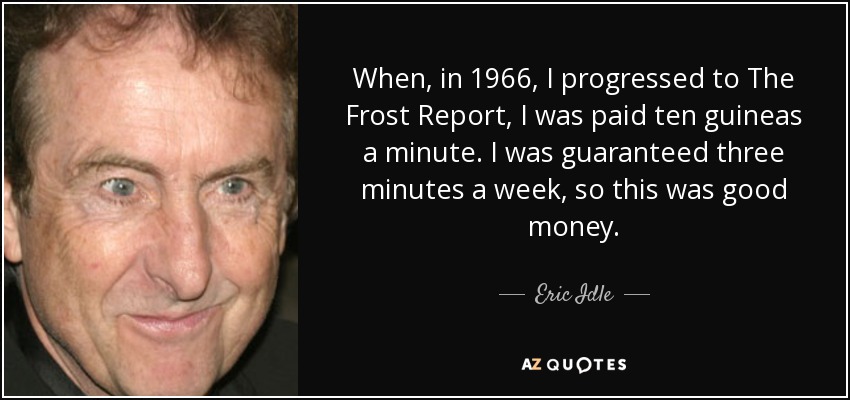 When, in 1966, I progressed to The Frost Report, I was paid ten guineas a minute. I was guaranteed three minutes a week, so this was good money. - Eric Idle