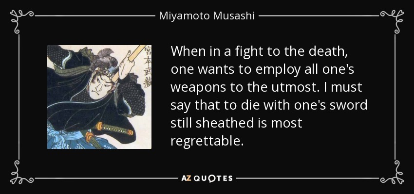 When in a fight to the death, one wants to employ all one's weapons to the utmost. I must say that to die with one's sword still sheathed is most regrettable. - Miyamoto Musashi