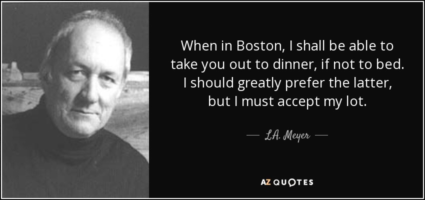 When in Boston, I shall be able to take you out to dinner, if not to bed. I should greatly prefer the latter, but I must accept my lot. - L.A. Meyer