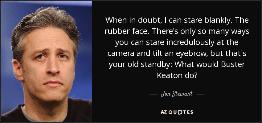 When in doubt, I can stare blankly. The rubber face. There's only so many ways you can stare incredulously at the camera and tilt an eyebrow, but that's your old standby: What would Buster Keaton do? - Jon Stewart