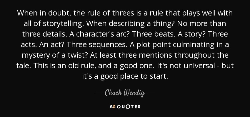 When in doubt, the rule of threes is a rule that plays well with all of storytelling. When describing a thing? No more than three details. A character's arc? Three beats. A story? Three acts. An act? Three sequences. A plot point culminating in a mystery of a twist? At least three mentions throughout the tale. This is an old rule, and a good one. It's not universal - but it's a good place to start. - Chuck Wendig