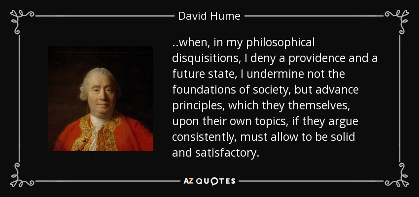 ..when, in my philosophical disquisitions, I deny a providence and a future state, I undermine not the foundations of society, but advance principles, which they themselves, upon their own topics, if they argue consistently, must allow to be solid and satisfactory. - David Hume