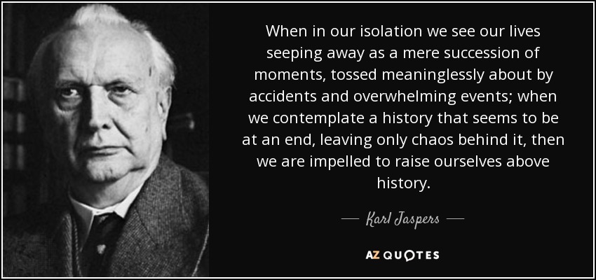 When in our isolation we see our lives seeping away as a mere succession of moments, tossed meaninglessly about by accidents and overwhelming events; when we contemplate a history that seems to be at an end, leaving only chaos behind it, then we are impelled to raise ourselves above history. - Karl Jaspers