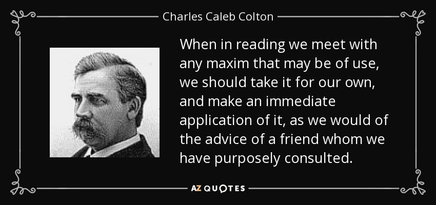When in reading we meet with any maxim that may be of use, we should take it for our own, and make an immediate application of it, as we would of the advice of a friend whom we have purposely consulted. - Charles Caleb Colton