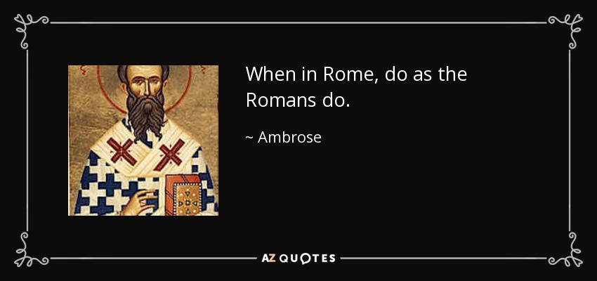 When in Rome, do as the Romans do. - Ambrose