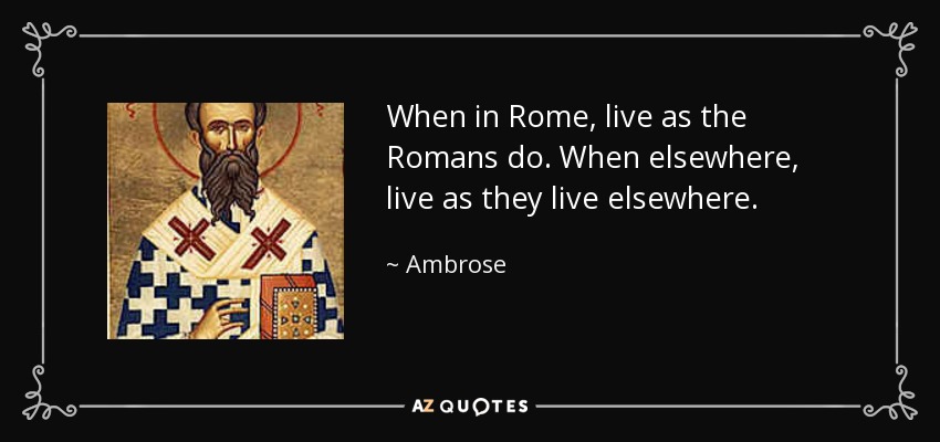 When in Rome, live as the Romans do. When elsewhere, live as they live elsewhere. - Ambrose