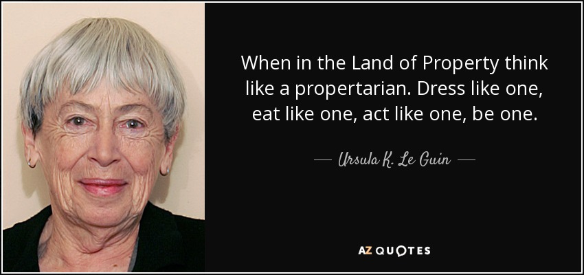 When in the Land of Property think like a propertarian. Dress like one, eat like one, act like one, be one. - Ursula K. Le Guin
