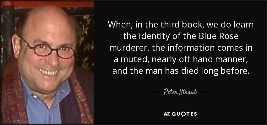 When, in the third book, we do learn the identity of the Blue Rose murderer, the information comes in a muted, nearly off-hand manner, and the man has died long before. - Peter Straub