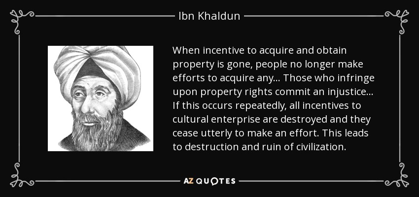 When incentive to acquire and obtain property is gone, people no longer make efforts to acquire any... Those who infringe upon property rights commit an injustice... If this occurs repeatedly, all incentives to cultural enterprise are destroyed and they cease utterly to make an effort. This leads to destruction and ruin of civilization. - Ibn Khaldun