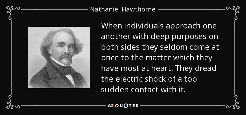 When individuals approach one another with deep purposes on both sides they seldom come at once to the matter which they have most at heart. They dread the electric shock of a too sudden contact with it. - Nathaniel Hawthorne