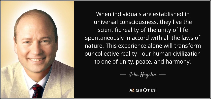 When individuals are established in universal consciousness, they live the scientific reality of the unity of life spontaneously in accord with all the laws of nature. This experience alone will transform our collective reality - our human civilization to one of unity, peace, and harmony. - John Hagelin