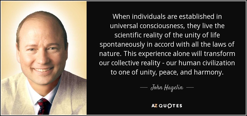 When individuals are established in universal consciousness, they live the scientific reality of the unity of life spontaneously in accord with all the laws of nature. This experience alone will transform our collective reality - our human civilization to one of unity, peace, and harmony. - John Hagelin