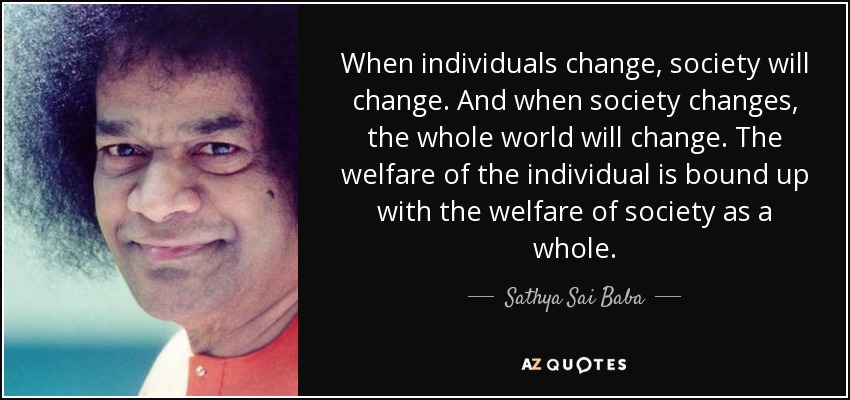 When individuals change, society will change. And when society changes, the whole world will change. The welfare of the individual is bound up with the welfare of society as a whole. - Sathya Sai Baba