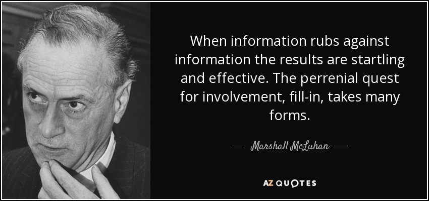 When information rubs against information the results are startling and effective. The perrenial quest for involvement, fill-in, takes many forms. - Marshall McLuhan