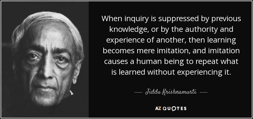 When inquiry is suppressed by previous knowledge, or by the authority and experience of another, then learning becomes mere imitation, and imitation causes a human being to repeat what is learned without experiencing it. - Jiddu Krishnamurti