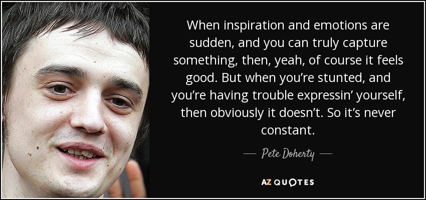 When inspiration and emotions are sudden, and you can truly capture something, then, yeah, of course it feels good. But when you’re stunted, and you’re having trouble expressin’ yourself, then obviously it doesn’t. So it’s never constant. - Pete Doherty