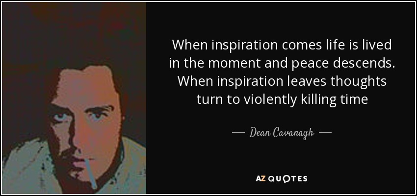 When inspiration comes life is lived in the moment and peace descends. When inspiration leaves thoughts turn to violently killing time - Dean Cavanagh