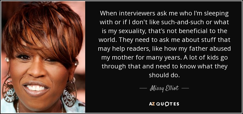 When interviewers ask me who I'm sleeping with or if I don't like such-and-such or what is my sexuality, that's not beneficial to the world. They need to ask me about stuff that may help readers, like how my father abused my mother for many years. A lot of kids go through that and need to know what they should do. - Missy Elliot
