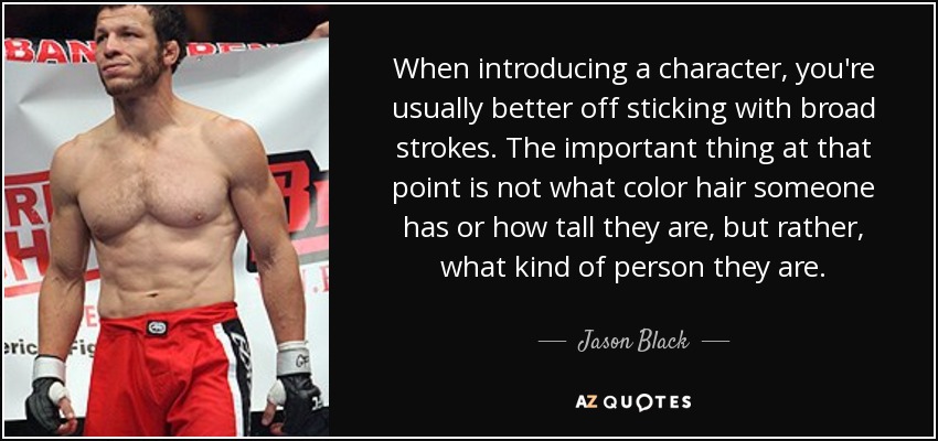 When introducing a character, you're usually better off sticking with broad strokes. The important thing at that point is not what color hair someone has or how tall they are, but rather, what kind of person they are. - Jason Black