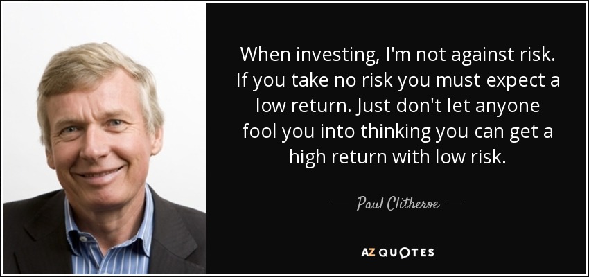 When investing, I'm not against risk. If you take no risk you must expect a low return. Just don't let anyone fool you into thinking you can get a high return with low risk. - Paul Clitheroe