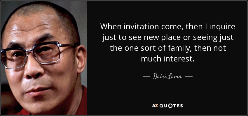 When invitation come, then I inquire just to see new place or seeing just the one sort of family, then not much interest. - Dalai Lama