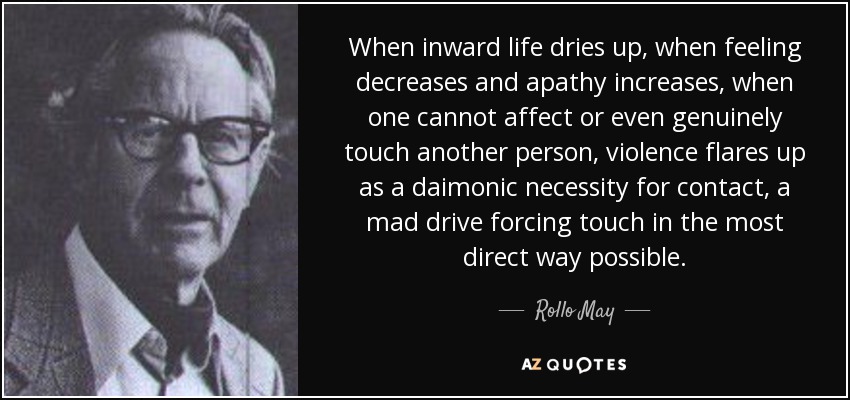 When inward life dries up, when feeling decreases and apathy increases, when one cannot affect or even genuinely touch another person, violence flares up as a daimonic necessity for contact, a mad drive forcing touch in the most direct way possible. - Rollo May
