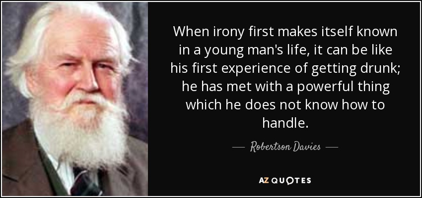 When irony first makes itself known in a young man's life, it can be like his first experience of getting drunk; he has met with a powerful thing which he does not know how to handle. - Robertson Davies