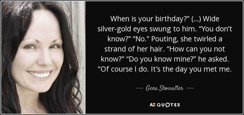 When is your birthday?” (…) Wide silver-gold eyes swung to him. “You don’t know?” “No.” Pouting, she twirled a strand of her hair. “How can you not know?” “Do you know mine?” he asked. “Of course I do. It’s the day you met me. - Gena Showalter