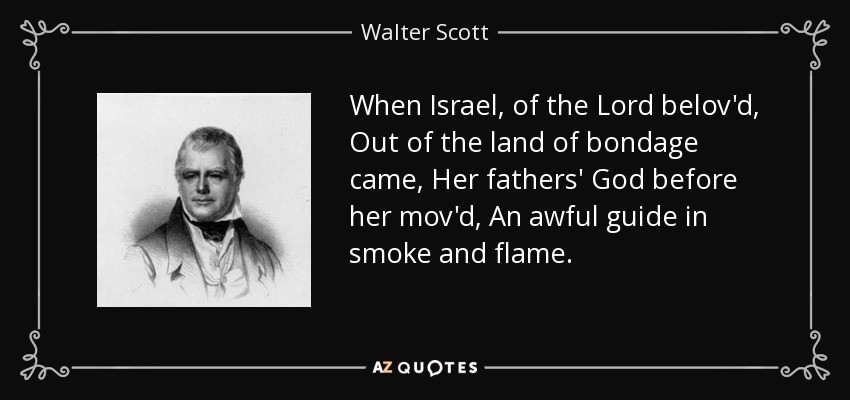 When Israel, of the Lord belov'd, Out of the land of bondage came, Her fathers' God before her mov'd, An awful guide in smoke and flame. - Walter Scott
