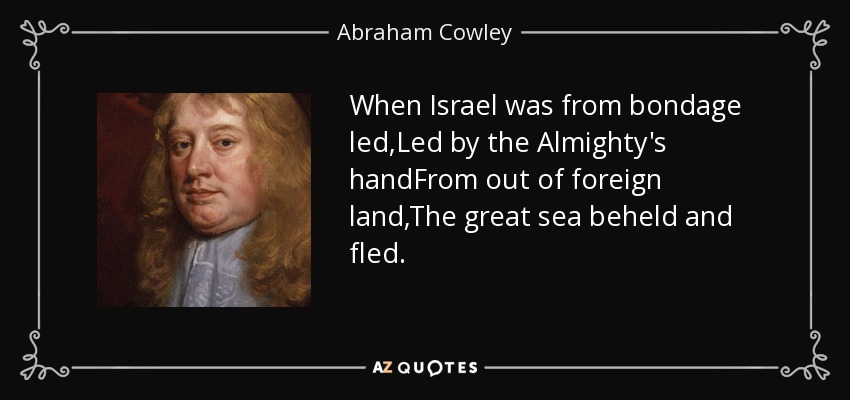 When Israel was from bondage led,Led by the Almighty's handFrom out of foreign land,The great sea beheld and fled. - Abraham Cowley