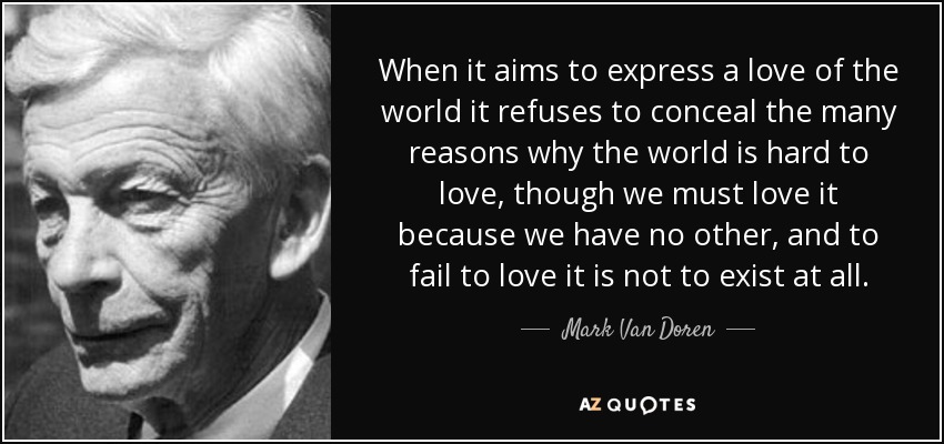 When it aims to express a love of the world it refuses to conceal the many reasons why the world is hard to love, though we must love it because we have no other, and to fail to love it is not to exist at all. - Mark Van Doren