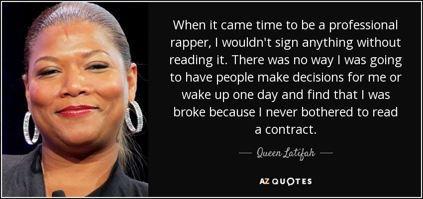 When it came time to be a professional rapper, I wouldn't sign anything without reading it. There was no way I was going to have people make decisions for me or wake up one day and find that I was broke because I never bothered to read a contract. - Queen Latifah