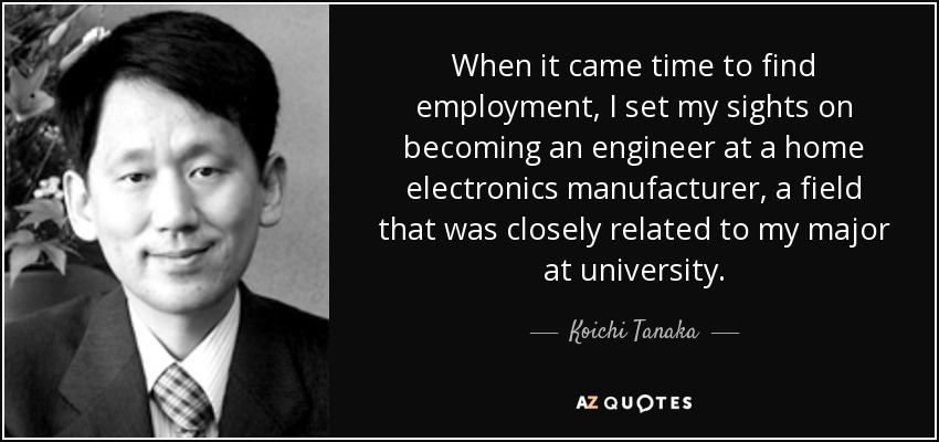 When it came time to find employment, I set my sights on becoming an engineer at a home electronics manufacturer, a field that was closely related to my major at university. - Koichi Tanaka