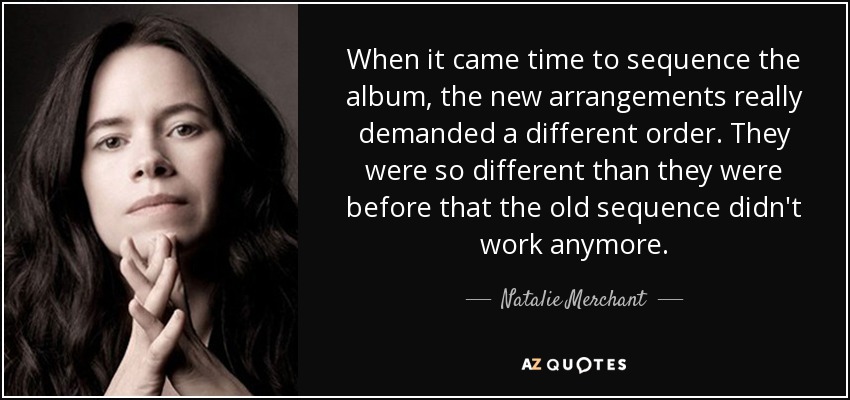When it came time to sequence the album, the new arrangements really demanded a different order. They were so different than they were before that the old sequence didn't work anymore. - Natalie Merchant