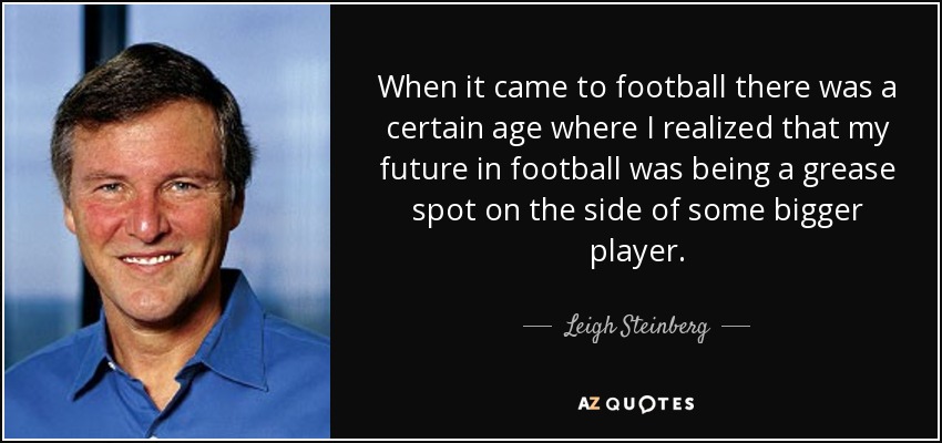 When it came to football there was a certain age where I realized that my future in football was being a grease spot on the side of some bigger player. - Leigh Steinberg