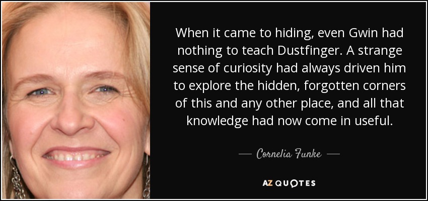 When it came to hiding, even Gwin had nothing to teach Dustfinger. A strange sense of curiosity had always driven him to explore the hidden, forgotten corners of this and any other place, and all that knowledge had now come in useful. - Cornelia Funke