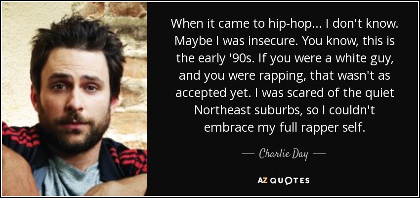 When it came to hip-hop... I don't know. Maybe I was insecure. You know, this is the early '90s. If you were a white guy, and you were rapping, that wasn't as accepted yet. I was scared of the quiet Northeast suburbs, so I couldn't embrace my full rapper self. - Charlie Day