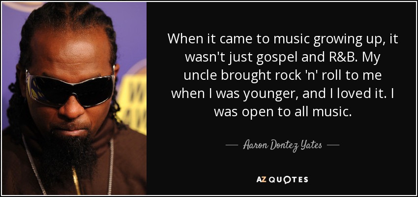 When it came to music growing up, it wasn't just gospel and R&B. My uncle brought rock 'n' roll to me when I was younger, and I loved it. I was open to all music. - Aaron Dontez Yates