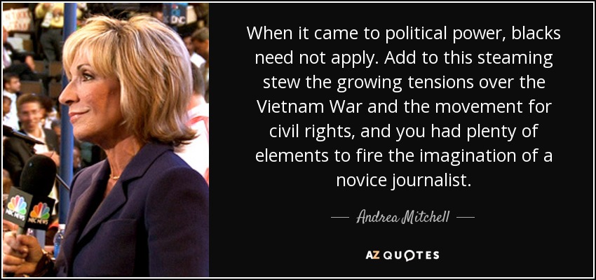 When it came to political power, blacks need not apply. Add to this steaming stew the growing tensions over the Vietnam War and the movement for civil rights, and you had plenty of elements to fire the imagination of a novice journalist. - Andrea Mitchell