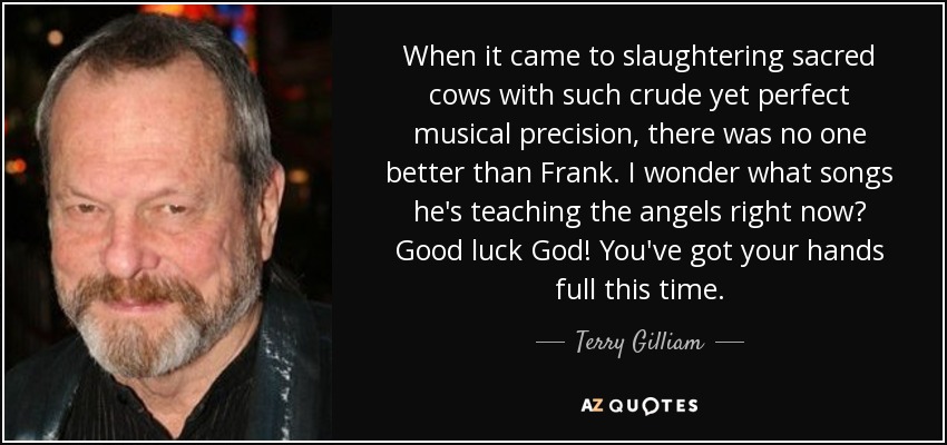 When it came to slaughtering sacred cows with such crude yet perfect musical precision, there was no one better than Frank. I wonder what songs he's teaching the angels right now? Good luck God! You've got your hands full this time. - Terry Gilliam