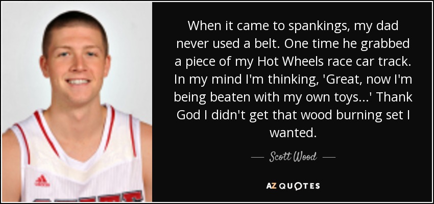 When it came to spankings, my dad never used a belt. One time he grabbed a piece of my Hot Wheels race car track. In my mind I'm thinking, 'Great, now I'm being beaten with my own toys...' Thank God I didn't get that wood burning set I wanted. - Scott Wood